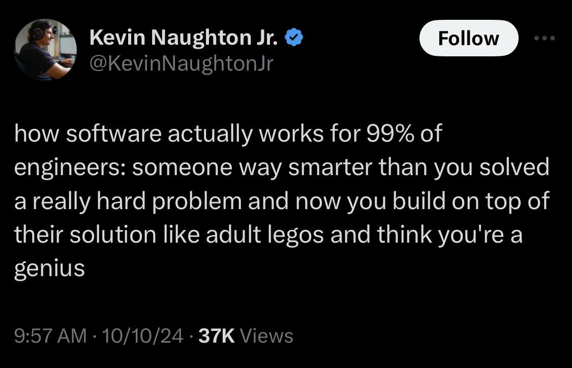 Screenshot of a tweet saying: how software actually works for 99% of engineers: someone way smarter than you solved a really hard problem and now you build on top of their solution like adult legos and think you&rsquo;re a genius